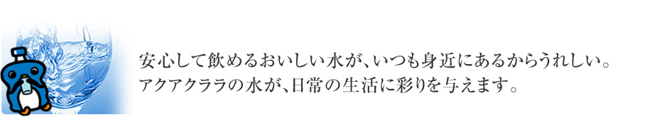 安心して飲めるおいしい水が、いつも身近にあるからうれしい。アクアクララの水が、日常の生活に彩りを与えます。