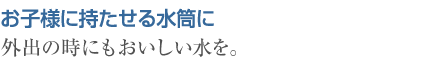 お子様に持たせる水筒に　外出の時にもおいしい水を。