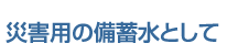 災害用の備蓄水として