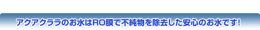 アクアクララのお水はRO膜で不純物を除去した安心のお水です！