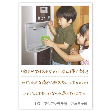 「飲む分だけ入れなさい」なんて事も言えるので、小さな頃から物を大切にするというしつけとしてもいいな〜と思っています。I様　アクアクララ歴　2年6ヶ月