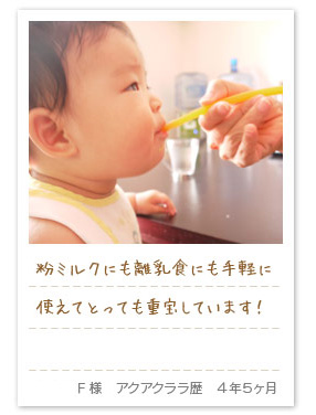 粉ミルクにも離乳食にも手軽に使えてとっても重宝しています！F様　アクアクララ歴　4年5ヶ月