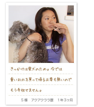 きっかけは愛犬のため。今では重いお水を買って帰る必要も無いのでもう手放せません。S様　アクアクララ歴　1年3ヶ月