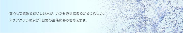 安心して飲めるおいしい水が、いつも身近にあるのがうれしい