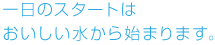 一日のスタートはおいしい水から始まります。