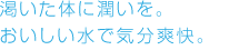 渇いた体に潤いを。おいしい水で気分爽快。