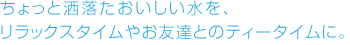 ちょっと洒落たおいしい水を、リラックスタイムやお友達とのティータイムに。